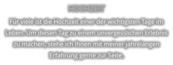 HOCHZEIT Für viele ist die Hochzeit einer der wichtigsten Tage im Leben. Um diesen Tag zu einem unvergesslichen Erlebnis zu machen, stehe ich Ihnen mit meiner jahrelangen Erfahrung gerne zur Seite.