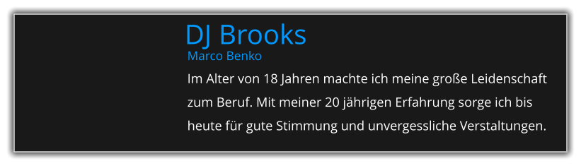 Marco Benko Im Alter von 18 Jahren machte ich meine große Leidenschaft zum Beruf. Mit meiner 20 jährigen Erfahrung sorge ich bis heute für gute Stimmung und unvergessliche Verstaltungen. DJ Brooks