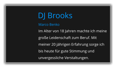 Marco Benko Im Alter von 18 Jahren machte ich meine große Leidenschaft zum Beruf. Mit meiner 20 jährigen Erfahrung sorge ich bis heute für gute Stimmung und unvergessliche Verstaltungen. DJ Brooks