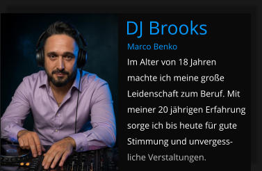 Marco Benko Im Alter von 18 Jahren machte ich meine große Leidenschaft zum Beruf. Mit meiner 20 jährigen Erfahrung sorge ich bis heute für gute Stimmung und unvergess-liche Verstaltungen. DJ Brooks